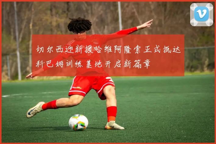 切尔西迎新援哈维阿隆索正式抵达科巴姆训练基地开启新篇章