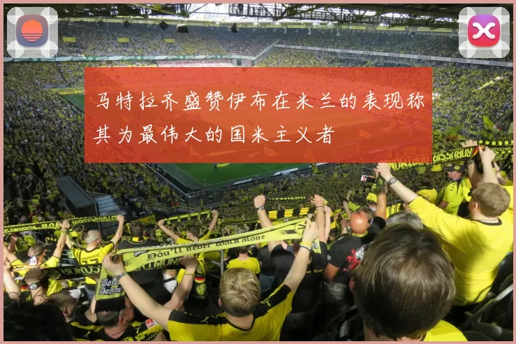 马特拉齐盛赞伊布在米兰的表现称其为最伟大的国米主义者